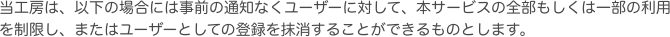当工房は、以下の場合には事前の通知なくユーザーに対して、本サービスの全部もしくは一部の利用を制限し、またはユーザーとしての登録を抹消することができるものとしま