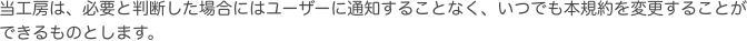 当工房は、必要と判断した場合にはユーザーに通知することなく、いつでも本規約を変更することができるものとします。