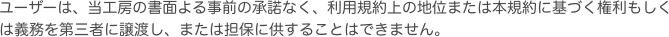 ユーザーは、当工房の書面よる事前の承諾なく、利用規約上の地位または本規約に基づく権利もしくは義務を第三者に譲渡し、または担保に供することはできません。