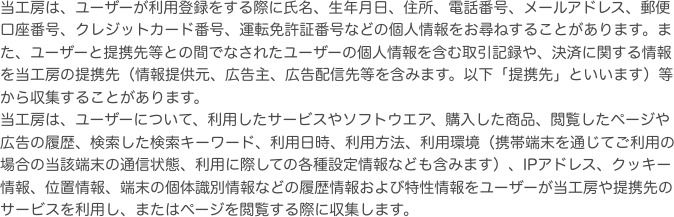 当工房は、ユーザーが利用登録をする際に氏名、生年月日、住所、電話番号、メールアドレス、郵便口座番号、クレジットカード番号、運転免許証番号などの個人情報をお尋ね