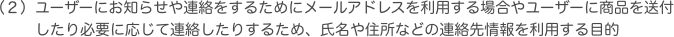 ユーザーにお知らせや連絡をするためにメールアドレスを利用する場合やユーザーに商品を送付したり必要に応じて連絡したりするため、氏名や住所などの連絡先情報を利用す
