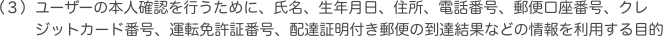 ユーザーの本人確認を行うために、氏名、生年月日、住所、電話番号、郵便口座番号、クレジットカード番号、運転免許証番号、配達証明付き郵便の到達結果などの情報を利用