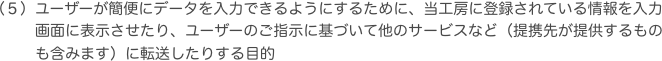 ユーザーが簡便にデータを入力できるようにするために、当工房に登録されている情報を入力画面に表示させたり、ユーザーのご指示に基づいて他のサービスなど（提携先が提