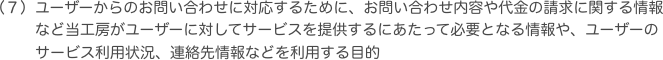 ユーザーからのお問い合わせに対応するために、お問い合わせ内容や代金の請求に関する情報など当工房がユーザーに対してサービスを提供するにあたって必要となる情報や、