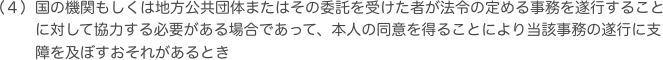 国の機関もしくは地方公共団体またはその委託を受けた者が法令の定める事務を遂行することに対して協力する必要がある場合であって、本人の同意を得ることにより当該事務