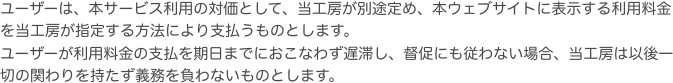 ユーザーは、本サービス利用の対価として、当工房が別途定め、本ウェブサイトに表示する利用料金を当工房が指定する方法により支払うものとします。