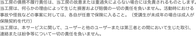 当工房の債務不履行責任は、当工房の故意または重過失によらない場合には免責されるものとします。当工房は、何らかの理由によって生じた損害および賠償の一切の責任を負