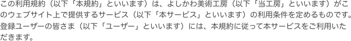 この利用規約（以下「本規約」といいます）は、よしかわ美術工房（以下「当工房」といいます）がこのウェブサイト上で提供するサービス（以下「本サービス」といいます）